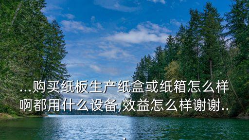 ...購買紙板生產(chǎn)紙盒或紙箱怎么樣啊都用什么設備,效益怎么樣謝謝...