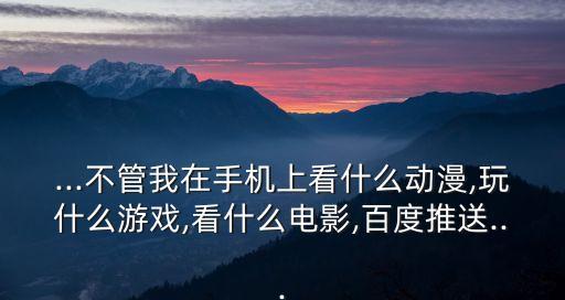 ...不管我在手機(jī)上看什么動漫,玩什么游戲,看什么電影,百度推送...