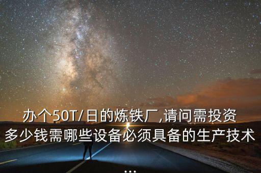 辦個(gè)50T/日的煉鐵廠,請(qǐng)問(wèn)需投資多少錢需哪些設(shè)備必須具備的生產(chǎn)技術(shù)...