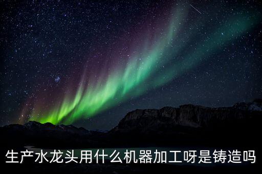 生產(chǎn)水龍頭用什么機器加工呀是鑄造嗎