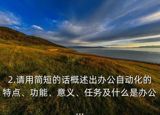 2.請用簡短的話概述出辦公自動化的特點、功能、意義、任務及什么是辦公...