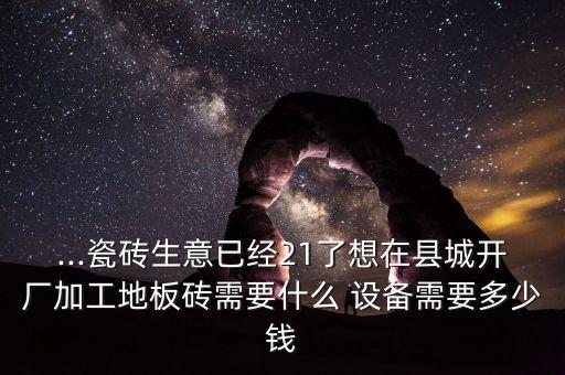 ...瓷磚生意已經(jīng)21了想在縣城開廠加工地板磚需要什么 設(shè)備需要多少錢