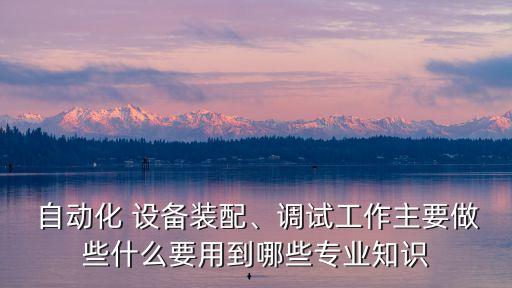  自動(dòng)化 設(shè)備裝配、調(diào)試工作主要做些什么要用到哪些專業(yè)知識(shí)