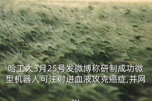 哈工大3月25號發(fā)微博稱研制成功微型機器人可注射進血液攻克癌癥,并網(wǎng)...
