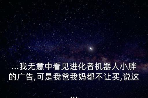 ...我無意中看見進(jìn)化者機(jī)器人小胖的廣告,可是我爸我媽都不讓買,說這...