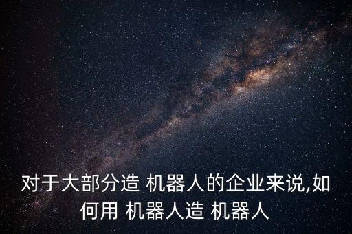對(duì)于大部分造 機(jī)器人的企業(yè)來說,如何用 機(jī)器人造 機(jī)器人