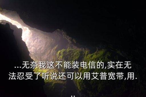 ...無奈我這不能裝電信的,實(shí)在無法忍受了聽說還可以用艾普寬帶,用...
