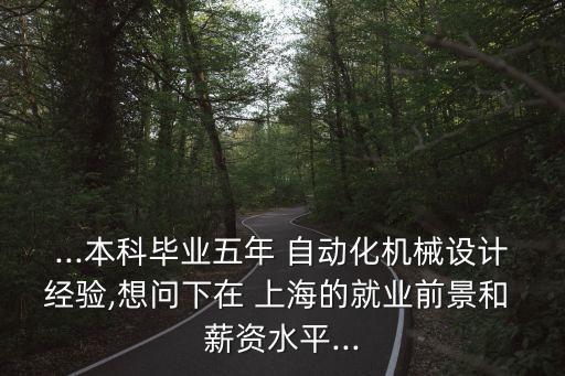 ...本科畢業(yè)五年 自動化機械設計經(jīng)驗,想問下在 上海的就業(yè)前景和 薪資水平...