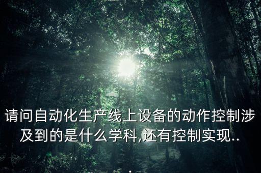 請(qǐng)問(wèn)自動(dòng)化生產(chǎn)線上設(shè)備的動(dòng)作控制涉及到的是什么學(xué)科,還有控制實(shí)現(xiàn)...