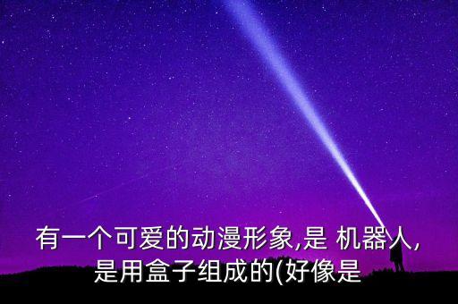 有一個可愛的動漫形象,是 機器人,是用盒子組成的(好像是