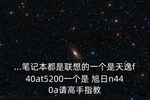 ...筆記本都是聯(lián)想的一個(gè)是天逸f40at5200一個(gè)是 旭日n440a請高手指教