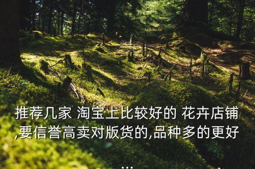 推薦幾家 淘寶上比較好的 花卉店鋪,要信譽高賣對版貨的,品種多的更好...
