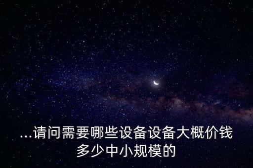 ...請(qǐng)問需要哪些設(shè)備設(shè)備大概價(jià)錢多少中小規(guī)模的