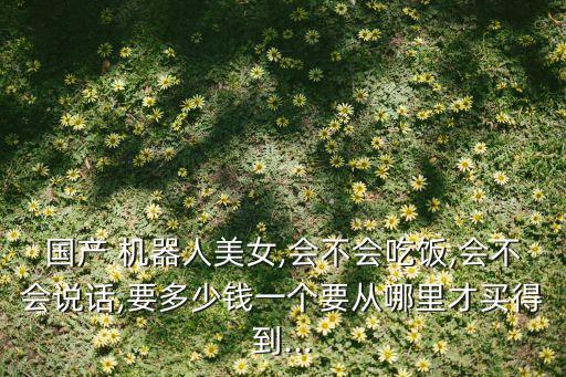國產(chǎn) 機(jī)器人美女,會不會吃飯,會不會說話,要多少錢一個要從哪里才買得到...
