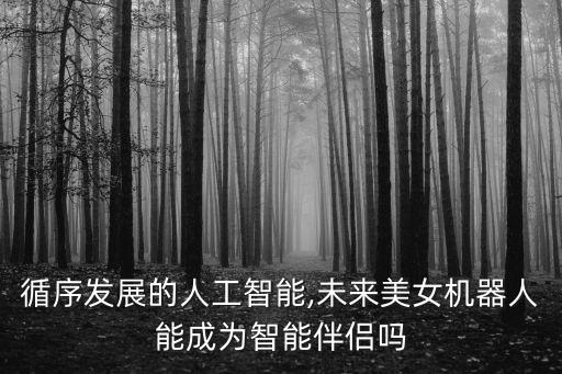 循序發(fā)展的人工智能,未來美女機器人能成為智能伴侶嗎
