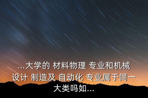 ...大學的 材料物理 專業(yè)和機械設計 制造及 自動化 專業(yè)屬于同一大類嗎如...