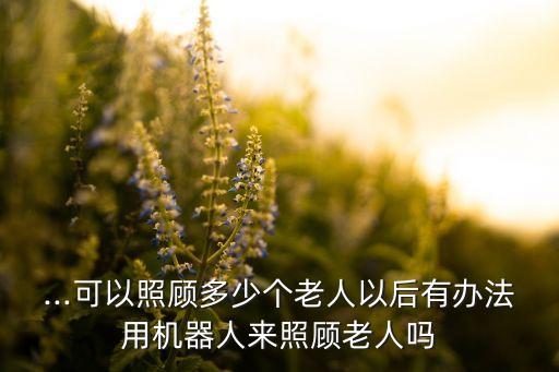 ...可以照顧多少個(gè)老人以后有辦法用機(jī)器人來(lái)照顧老人嗎