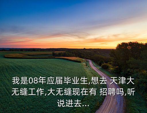 我是08年應(yīng)屆畢業(yè)生,想去 天津大無縫工作,大無縫現(xiàn)在有 招聘嗎,聽說進(jìn)去...