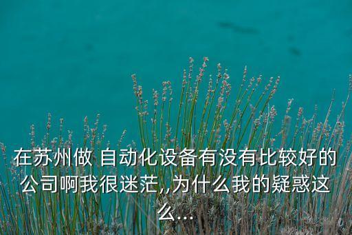 在蘇州做 自動(dòng)化設(shè)備有沒有比較好的公司啊我很迷茫,,為什么我的疑惑這么...