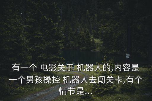 有一個(gè) 電影關(guān)于 機(jī)器人的,內(nèi)容是一個(gè)男孩操控 機(jī)器人去闖關(guān)卡,有個(gè)情節(jié)是...