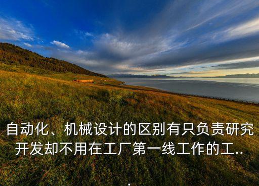 自動(dòng)化、機(jī)械設(shè)計(jì)的區(qū)別有只負(fù)責(zé)研究開發(fā)卻不用在工廠第一線工作的工...