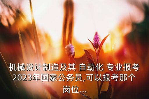 機械設計制造及其 自動化 專業(yè)報考2023年國家公務員,可以報考那個崗位...