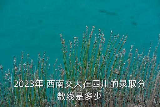 2023年 西南交大在四川的錄取分?jǐn)?shù)線是多少