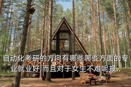 自動(dòng)化考研的方向有哪些哪些方面的專業(yè)就業(yè)好,而且對(duì)于女生不難呢報(bào)...