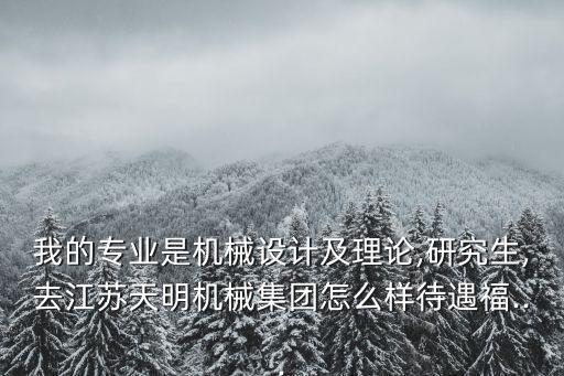 我的專業(yè)是機械設(shè)計及理論,研究生,去江蘇天明機械集團怎么樣待遇福...