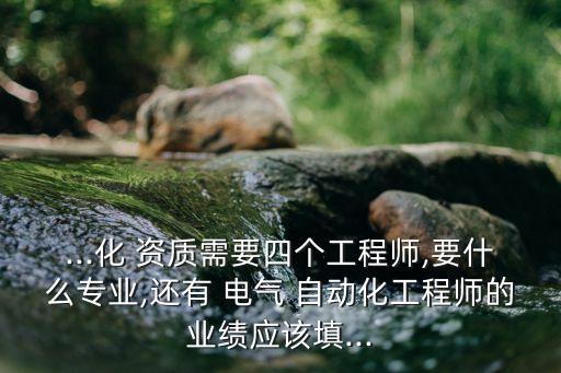 ...化 資質需要四個工程師,要什么專業(yè),還有 電氣 自動化工程師的業(yè)績應該填...