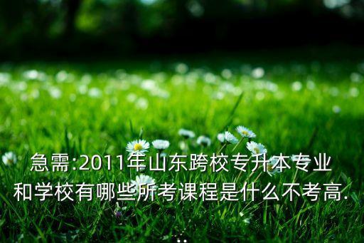急需:2011年山東跨校專升本專業(yè)和學(xué)校有哪些所考課程是什么不考高...