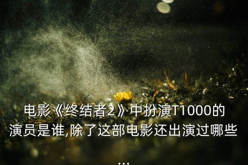 電影《終結者2》中扮演T1000的演員是誰,除了這部電影還出演過哪些...