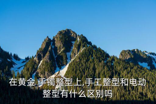 在黃金 手鐲整型上,手工整型和電動(dòng)整型有什么區(qū)別嗎