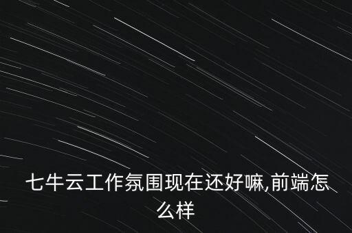  七牛云工作氛圍現(xiàn)在還好嘛,前端怎么樣