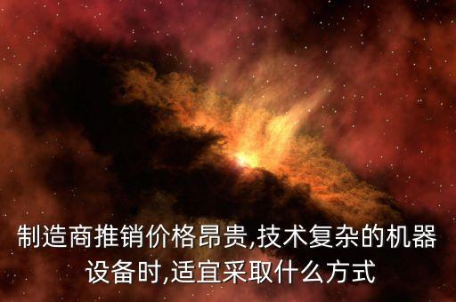 制造商推銷價(jià)格昂貴,技術(shù)復(fù)雜的機(jī)器 設(shè)備時(shí),適宜采取什么方式