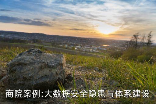 商院案例:大數(shù)據(jù)安全隱患與體系建設(shè)