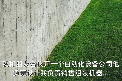 我和朋友合伙開一個自動化設(shè)備公司他負責設(shè)計我負責銷售組裝機器...