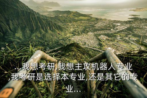 ...我想考研,我想主攻機器人專業(yè),我考研是選擇本專業(yè),還是其它的專業(yè)...