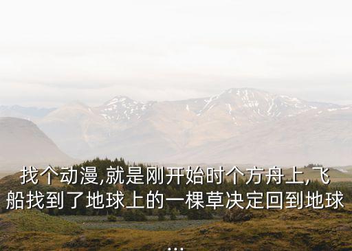 找個(gè)動(dòng)漫,就是剛開始時(shí)個(gè)方舟上,飛船找到了地球上的一棵草決定回到地球...