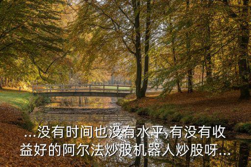 ...沒(méi)有時(shí)間也沒(méi)有水平,有沒(méi)有收益好的阿爾法炒股機(jī)器人炒股呀...