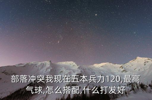 部落沖突我現(xiàn)在五本兵力120,最高氣球,怎么搭配,什么打發(fā)好