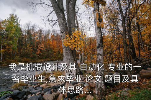 我是機(jī)械設(shè)計(jì)及其 自動(dòng)化 專業(yè)的一名畢業(yè)生,急求畢業(yè) 論文 題目及具體思路...