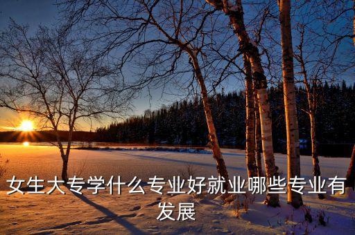 女生大專學(xué)什么專業(yè)好就業(yè)哪些專業(yè)有發(fā)展