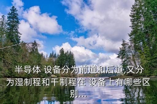  半導(dǎo)體 設(shè)備分為前道和后道,又分為濕制程和干制程在 設(shè)備上有哪些區(qū)別...
