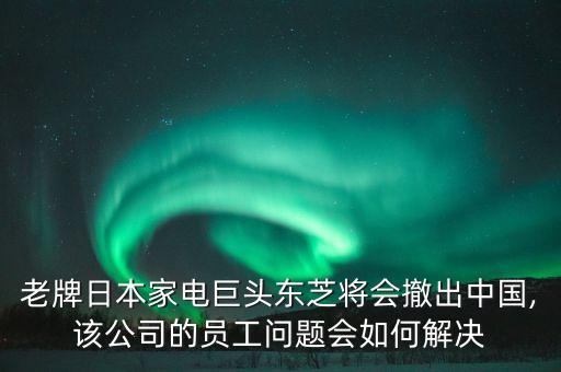 老牌日本家電巨頭東芝將會撤出中國,該公司的員工問題會如何解決