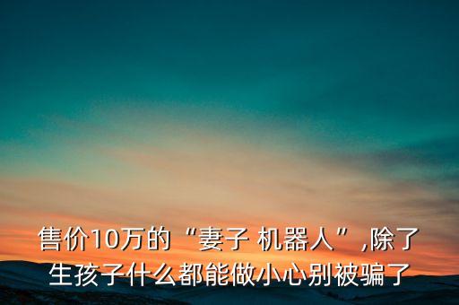 售價(jià)10萬的“妻子 機(jī)器人”,除了生孩子什么都能做小心別被騙了