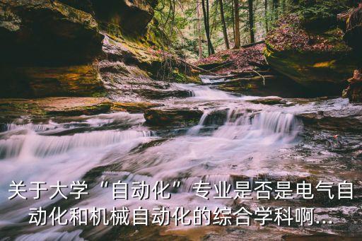 關(guān)于大學(xué)“自動化”專業(yè)是否是電氣自動化和機(jī)械自動化的綜合學(xué)科啊...
