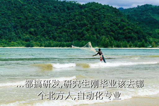 ...都搞研發(fā),研究生剛畢業(yè)該去哪個北方人,自動化專業(yè)