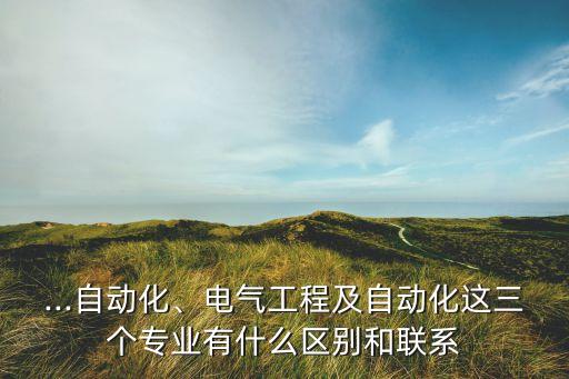 ...自動化、電氣工程及自動化這三個專業(yè)有什么區(qū)別和聯(lián)系