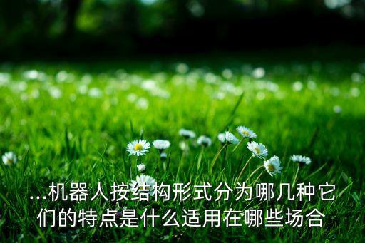 ...機(jī)器人按結(jié)構(gòu)形式分為哪幾種它們的特點(diǎn)是什么適用在哪些場合